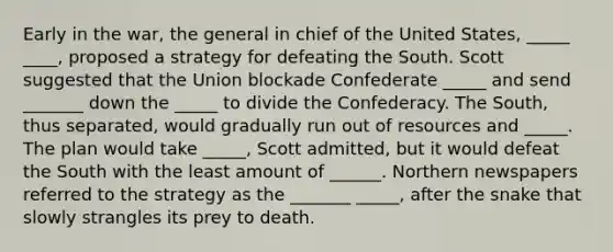 Early in the war, the general in chief of the United States, _____ ____, proposed a strategy for defeating the South. Scott suggested that the Union blockade Confederate _____ and send _______ down the _____ to divide the Confederacy. The South, thus separated, would gradually run out of resources and _____. The plan would take _____, Scott admitted, but it would defeat the South with the least amount of ______. Northern newspapers referred to the strategy as the _______ _____, after the snake that slowly strangles its prey to death.