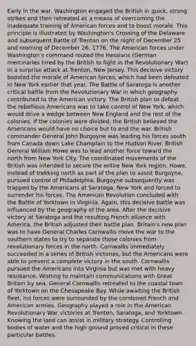 Early in the war, Washington engaged the British in quick, strong strikes and then retreated as a means of overcoming the inadequate training of American forces and to boost morale. This principle is illustrated by Washington's Crossing of the Delaware and subsequent Battle of Trenton on the night of December 25 and morning of December 26, 1776. The American forces under Washington's command routed the Hessians (German mercinaries hired by the British to fight in the Revolutionary War) in a surprise attack at Trenton, New Jersey. This decisive victory boosted the morale of American forces, which had been defeated in New York earlier that year. The Battle of Saratoga is another critical battle from the Revolutionary War in which geography contributed to the American victory. The British plan to defeat the rebellious Americans was to take control of New York, which would drive a wedge between New England and the rest of the colonies. If the colonies were divided, the British believed the Americans would have no choice but to end the war. British commander General John Burgoyne was leading his forces south from Canada down Lake Champlain to the Hudson River. British General William Howe was to lead another force toward the north from New York City. The coordinated movements of the British was intended to secure the entire New York region. Howe, instead of trekking north as part of the plan to assist Burgoyne, pursued control of Philadelphia. Burgoyne subsequently was trapped by the Americans at Saratoga, New York and forced to surrender his forces. The American Revolution concluded with the Battle of Yorktown in Virginia. Again, this decisive battle was influenced by the geography of the area. After the decisive victory at Saratoga and the resulting French alliance with America, the British adjusted their battle plan. Britain's new plan was to have General Charles Cornwallis move the war to the southern states to try to separate those colonies from revolutionary forces in the north. Cornwallis immediately succeeded in a series of British victories, but the Americans were able to prevent a complete victory in the south. Cornwallis pursued the Americans into Virginia but was met with heavy resistance. Wishing to maintain communications with Great Britain by sea, General Cornwallis retreated to the coastal town of Yorktown on the Chesapeake Bay. While awaiting the British fleet, his forces were surrounded by the combined French and American armies. Geography played a role in the American Revolutionary War victories at Trenton, Saratoga, and Yorktown. Knowing the land can assist in military strategy. Controlling bodies of water and the high ground proved critical in these particular battles.