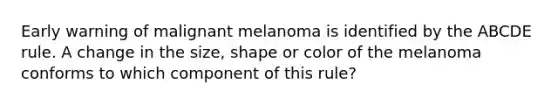 Early warning of malignant melanoma is identified by the ABCDE rule. A change in the size, shape or color of the melanoma conforms to which component of this rule?