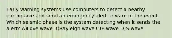 Early warning systems use computers to detect a nearby earthquake and send an emergency alert to warn of the event. Which seismic phase is the system detecting when it sends the alert? A)Love wave B)Rayleigh wave C)P-wave D)S-wave