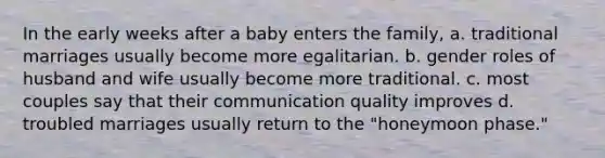 In the early weeks after a baby enters the family, a. traditional marriages usually become more egalitarian. b. gender roles of husband and wife usually become more traditional. c. most couples say that their communication quality improves d. troubled marriages usually return to the "honeymoon phase."