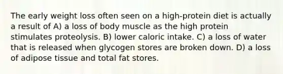 The early weight loss often seen on a high-protein diet is actually a result of A) a loss of body muscle as the high protein stimulates proteolysis. B) lower caloric intake. C) a loss of water that is released when glycogen stores are broken down. D) a loss of adipose tissue and total fat stores.