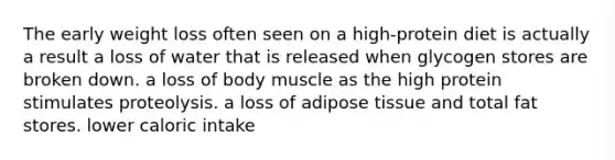 The early weight loss often seen on a high-protein diet is actually a result a loss of water that is released when glycogen stores are broken down. a loss of body muscle as the high protein stimulates proteolysis. a loss of adipose tissue and total fat stores. lower caloric intake