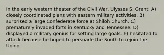 In the early western theater of the Civil War, Ulysses S. Grant: A) closely coordinated plans with eastern military activities. B) surprised a large Confederate force at Shiloh Church. C) prematurely invaded forts in Kentucky and Tennessee. D) displayed a military genius for setting large goals. E) hesitated to attack because he hoped to persuade the South to rejoin the Union.