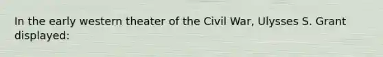 In the early western theater of the Civil War, Ulysses S. Grant displayed: