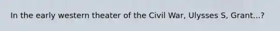 In the early western theater of the Civil War, Ulysses S, Grant...?