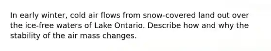 In early winter, cold air flows from snow-covered land out over the ice-free waters of Lake Ontario. Describe how and why the stability of the air mass changes.