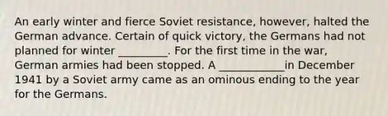 An early winter and fierce Soviet resistance, however, halted the German advance. Certain of quick victory, the Germans had not planned for winter _________. For the first time in the war, German armies had been stopped. A ____________in December 1941 by a Soviet army came as an ominous ending to the year for the Germans.