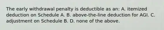 The early withdrawal penalty is deductible as an: A. itemized deduction on Schedule A. B. above-the-line deduction for AGI. C. adjustment on Schedule B. D. none of the above.