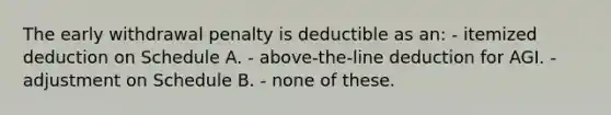 The early withdrawal penalty is deductible as an: - itemized deduction on Schedule A. - above-the-line deduction for AGI. - adjustment on Schedule B. - none of these.