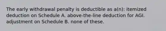 The early withdrawal penalty is deductible as a(n): itemized deduction on Schedule A. above-the-line deduction for AGI. adjustment on Schedule B. none of these.