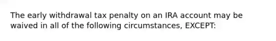 The early withdrawal tax penalty on an IRA account may be waived in all of the following circumstances, EXCEPT: