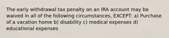 The early withdrawal tax penalty on an IRA account may be waived in all of the following circumstances, EXCEPT: a) Purchase of a vacation home b) disability c) medical expenses d) educational expenses