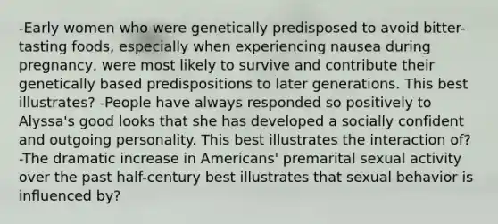 -Early women who were genetically predisposed to avoid bitter-tasting foods, especially when experiencing nausea during pregnancy, were most likely to survive and contribute their genetically based predispositions to later generations. This best illustrates? -People have always responded so positively to Alyssa's good looks that she has developed a socially confident and outgoing personality. This best illustrates the interaction of? -The dramatic increase in Americans' premarital sexual activity over the past half-century best illustrates that sexual behavior is influenced by?