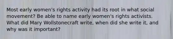 Most early women's rights activity had its root in what social movement? Be able to name early women's rights activists. What did Mary Wollstonecraft write, when did she write it, and why was it important?