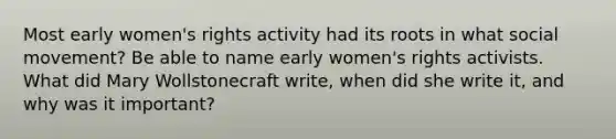 Most early women's rights activity had its roots in what social movement? Be able to name early women's rights activists. What did Mary Wollstonecraft write, when did she write it, and why was it important?