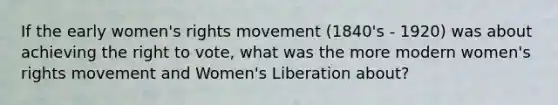 If the early women's rights movement (1840's - 1920) was about achieving the right to vote, what was the more modern women's rights movement and Women's Liberation about?