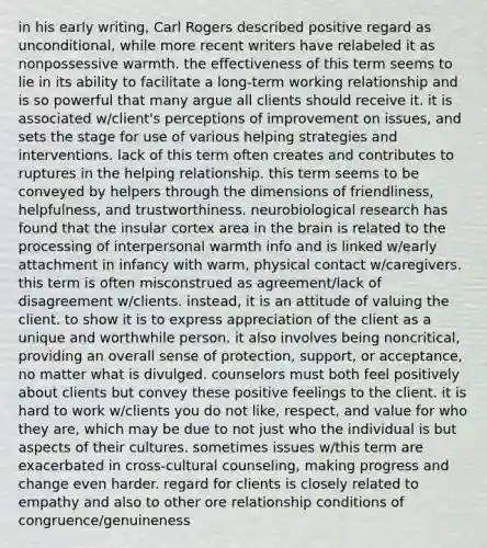 in his early writing, Carl Rogers described positive regard as unconditional, while more recent writers have relabeled it as nonpossessive warmth. the effectiveness of this term seems to lie in its ability to facilitate a long-term working relationship and is so powerful that many argue all clients should receive it. it is associated w/client's perceptions of improvement on issues, and sets the stage for use of various helping strategies and interventions. lack of this term often creates and contributes to ruptures in the helping relationship. this term seems to be conveyed by helpers through the dimensions of friendliness, helpfulness, and trustworthiness. neurobiological research has found that the insular cortex area in the brain is related to the processing of interpersonal warmth info and is linked w/early attachment in infancy with warm, physical contact w/caregivers. this term is often misconstrued as agreement/lack of disagreement w/clients. instead, it is an attitude of valuing the client. to show it is to express appreciation of the client as a unique and worthwhile person. it also involves being noncritical, providing an overall sense of protection, support, or acceptance, no matter what is divulged. counselors must both feel positively about clients but convey these positive feelings to the client. it is hard to work w/clients you do not like, respect, and value for who they are, which may be due to not just who the individual is but aspects of their cultures. sometimes issues w/this term are exacerbated in cross-cultural counseling, making progress and change even harder. regard for clients is closely related to empathy and also to other ore relationship conditions of congruence/genuineness