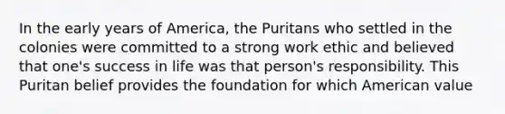 In the early years of America, the Puritans who settled in the colonies were committed to a strong work ethic and believed that one's success in life was that person's responsibility. This Puritan belief provides the foundation for which American value