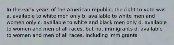 In the early years of the American republic, the right to vote was a. available to white men only b. available to white men and women only c. available to white and black men only d. available to women and men of all races, but not immigrants d. available to women and men of all races, including immigrants