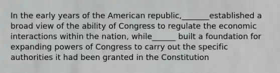 In the early years of the American republic,_______established a broad view of the ability of Congress to regulate the economic interactions within the nation, while______ built a foundation for expanding powers of Congress to carry out the specific authorities it had been granted in the Constitution