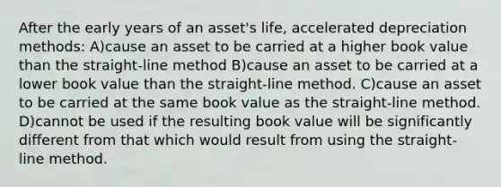 After the early years of an asset's life, accelerated depreciation methods: A)cause an asset to be carried at a higher book value than the straight-line method B)cause an asset to be carried at a lower book value than the straight-line method. C)cause an asset to be carried at the same book value as the straight-line method. D)cannot be used if the resulting book value will be significantly different from that which would result from using the straight-line method.