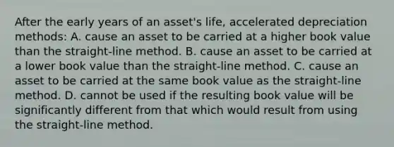 After the early years of an asset's life, accelerated depreciation methods: A. cause an asset to be carried at a higher book value than the straight-line method. B. cause an asset to be carried at a lower book value than the straight-line method. C. cause an asset to be carried at the same book value as the straight-line method. D. cannot be used if the resulting book value will be significantly different from that which would result from using the straight-line method.