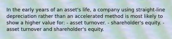 In the early years of an asset's life, a company using straight-line depreciation rather than an accelerated method is most likely to show a higher value for: - asset turnover. - shareholder's equity. - asset turnover and shareholder's equity.