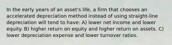 In the early years of an asset's life, a firm that chooses an accelerated depreciation method instead of using straight‐line depreciation will tend to have: A) lower net income and lower equity. B) higher return on equity and higher return on assets. C) lower depreciation expense and lower turnover ratios.