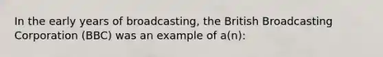 In the early years of broadcasting, the British Broadcasting Corporation (BBC) was an example of a(n):