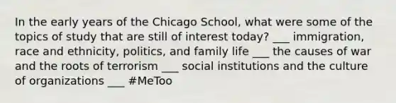 In the early years of the Chicago School, what were some of the topics of study that are still of interest today? ___ immigration, race and ethnicity, politics, and family life ___ the causes of war and the roots of terrorism ___ social institutions and the culture of organizations ___ #MeToo