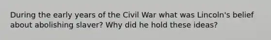 During the early years of the Civil War what was Lincoln's belief about abolishing slaver? Why did he hold these ideas?