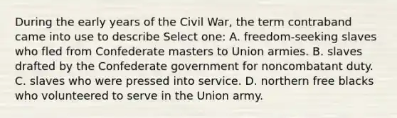 During the early years of the Civil War, the term contraband came into use to describe Select one: A. freedom-seeking slaves who fled from Confederate masters to Union armies. B. slaves drafted by the Confederate government for noncombatant duty. C. slaves who were pressed into service. D. northern free blacks who volunteered to serve in the Union army.