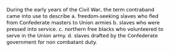 During the early years of the Civil War, the term contraband came into use to describe a. freedom-seeking slaves who fled from Confederate masters to Union armies b. slaves who were pressed into service. c. northern free blacks who volunteered to serve in the Union army. d. slaves drafted by the Confederate government for non combatant duty.