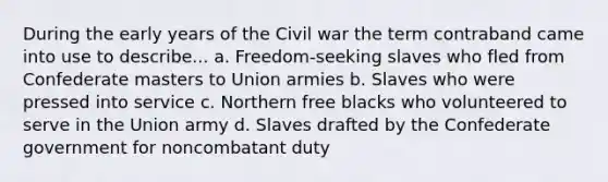 During the early years of the Civil war the term contraband came into use to describe... a. Freedom-seeking slaves who fled from Confederate masters to Union armies b. Slaves who were pressed into service c. Northern free blacks who volunteered to serve in the Union army d. Slaves drafted by the Confederate government for noncombatant duty