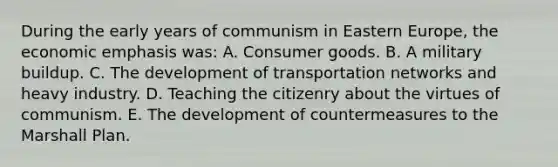 During the early years of communism in Eastern Europe, the economic emphasis was: A. Consumer goods. B. A military buildup. C. The development of transportation networks and heavy industry. D. Teaching the citizenry about the virtues of communism. E. The development of countermeasures to the Marshall Plan.