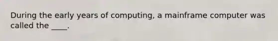 During the early years of computing, a mainframe computer was called the ____.