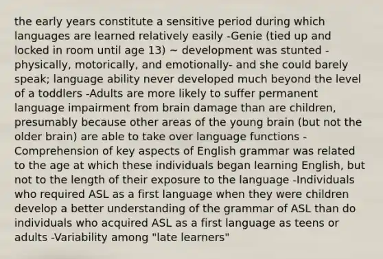 the early years constitute a sensitive period during which languages are learned relatively easily -Genie (tied up and locked in room until age 13) ~ development was stunted - physically, motorically, and emotionally- and she could barely speak; language ability never developed much beyond the level of a toddlers -Adults are more likely to suffer permanent language impairment from brain damage than are children, presumably because other areas of the young brain (but not the older brain) are able to take over language functions -Comprehension of key aspects of English grammar was related to the age at which these individuals began learning English, but not to the length of their exposure to the language -Individuals who required ASL as a first language when they were children develop a better understanding of the grammar of ASL than do individuals who acquired ASL as a first language as teens or adults -Variability among "late learners"