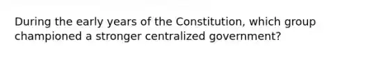 During the early years of the Constitution, which group championed a stronger centralized government?