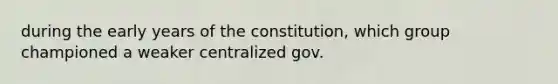 during the early years of the constitution, which group championed a weaker centralized gov.