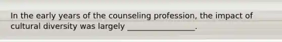 In the early years of the counseling profession, the impact of cultural diversity was largely _________________.