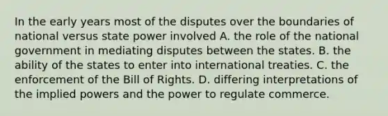 In the early years most of the disputes over the boundaries of national versus state power involved A. the role of the national government in mediating disputes between the states. B. the ability of the states to enter into international treaties. C. the enforcement of the Bill of Rights. D. differing interpretations of the implied powers and the power to regulate commerce.