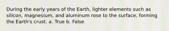 During the early years of the Earth, lighter elements such as silicon, magnesium, and aluminum rose to the surface, forming the Earth's crust. a. True b. False