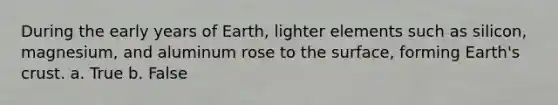 During the early years of Earth, lighter elements such as silicon, magnesium, and aluminum rose to the surface, forming Earth's crust. a. True b. False