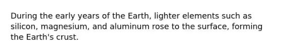 During the early years of the Earth, lighter elements such as silicon, magnesium, and aluminum rose to the surface, forming the Earth's crust.