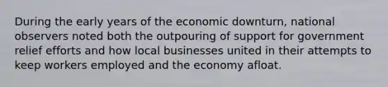 During the early years of the economic downturn, national observers noted both the outpouring of support for government relief efforts and how local businesses united in their attempts to keep workers employed and the economy afloat.