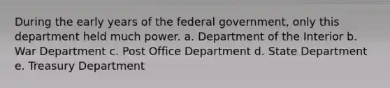 During the early years of the federal government, only this department held much power. a. Department of the Interior b. War Department c. Post Office Department d. State Department e. Treasury Department