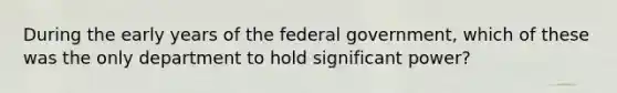 During the early years of the federal government, which of these was the only department to hold significant power?