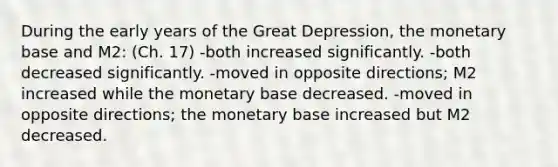 During the early years of the Great Depression, the monetary base and M2: (Ch. 17) -both increased significantly. -both decreased significantly. -moved in opposite directions; M2 increased while the monetary base decreased. -moved in opposite directions; the monetary base increased but M2 decreased.