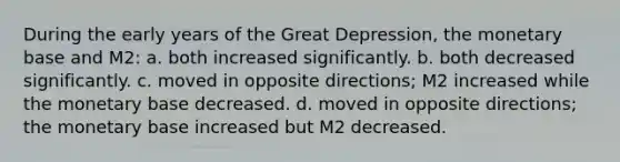 During the early years of the Great Depression, the monetary base and M2: a. both increased significantly. b. both decreased significantly. c. moved in opposite directions; M2 increased while the monetary base decreased. d. moved in opposite directions; the monetary base increased but M2 decreased.